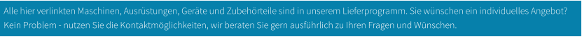 Alle hier verlinkten Maschinen, Ausrüstungen, Geräte und Zubehörteile sind in unserem Lieferprogramm. Sie wünschen ein individuelles Angebot? Kein Problem - nutzen Sie die Kontaktmöglichkeiten, wir beraten Sie gern ausführlich zu Ihren Fragen und Wünschen.