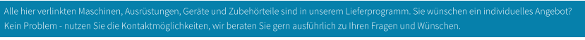 Alle hier verlinkten Maschinen, Ausrüstungen, Geräte und Zubehörteile sind in unserem Lieferprogramm. Sie wünschen ein individuelles Angebot? Kein Problem - nutzen Sie die Kontaktmöglichkeiten, wir beraten Sie gern ausführlich zu Ihren Fragen und Wünschen.