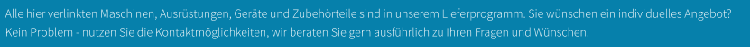 Alle hier verlinkten Maschinen, Ausrüstungen, Geräte und Zubehörteile sind in unserem Lieferprogramm. Sie wünschen ein individuelles Angebot? Kein Problem - nutzen Sie die Kontaktmöglichkeiten, wir beraten Sie gern ausführlich zu Ihren Fragen und Wünschen.