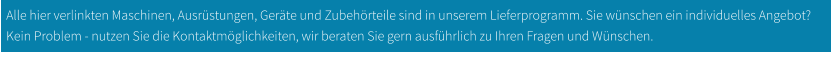 Alle hier verlinkten Maschinen, Ausrüstungen, Geräte und Zubehörteile sind in unserem Lieferprogramm. Sie wünschen ein individuelles Angebot? Kein Problem - nutzen Sie die Kontaktmöglichkeiten, wir beraten Sie gern ausführlich zu Ihren Fragen und Wünschen.