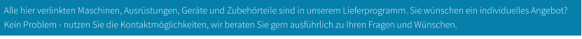 Alle hier verlinkten Maschinen, Ausrüstungen, Geräte und Zubehörteile sind in unserem Lieferprogramm. Sie wünschen ein individuelles Angebot? Kein Problem - nutzen Sie die Kontaktmöglichkeiten, wir beraten Sie gern ausführlich zu Ihren Fragen und Wünschen.