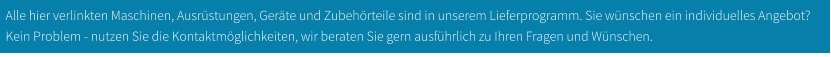 Alle hier verlinkten Maschinen, Ausrüstungen, Geräte und Zubehörteile sind in unserem Lieferprogramm. Sie wünschen ein individuelles Angebot? Kein Problem - nutzen Sie die Kontaktmöglichkeiten, wir beraten Sie gern ausführlich zu Ihren Fragen und Wünschen.