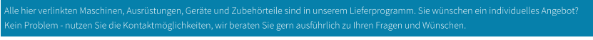 Alle hier verlinkten Maschinen, Ausrüstungen, Geräte und Zubehörteile sind in unserem Lieferprogramm. Sie wünschen ein individuelles Angebot? Kein Problem - nutzen Sie die Kontaktmöglichkeiten, wir beraten Sie gern ausführlich zu Ihren Fragen und Wünschen.